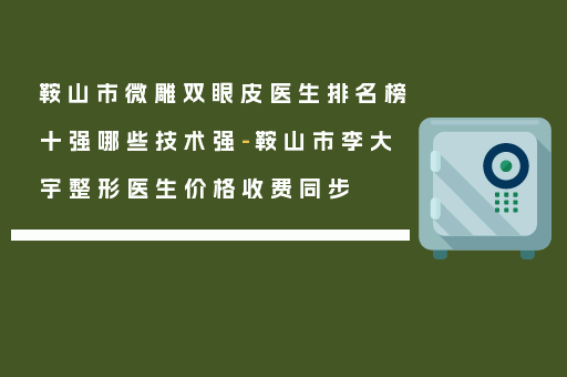 鞍山市微雕双眼皮医生排名榜十强哪些技术强-鞍山市李大宇整形医生价格收费同步