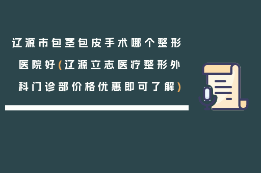 辽源市包茎包皮手术哪个整形医院好(辽源立志医疗整形外科门诊部价格优惠即可了解)