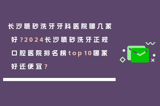 长沙喷砂洗牙牙科医院哪几家好？2024长沙喷砂洗牙正规口腔医院排名榜top10哪家好还便宜？