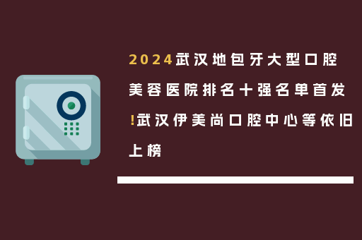 2024武汉地包牙大型口腔美容医院排名十强名单首发！武汉伊美尚口腔中心等依旧上榜