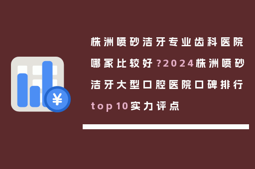 株洲喷砂洁牙专业齿科医院哪家比较好？2024株洲喷砂洁牙大型口腔医院口碑排行top10实力评点