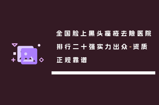 全国脸上黑头痤疮去除医院排行二十强实力出众-资质正规靠谱