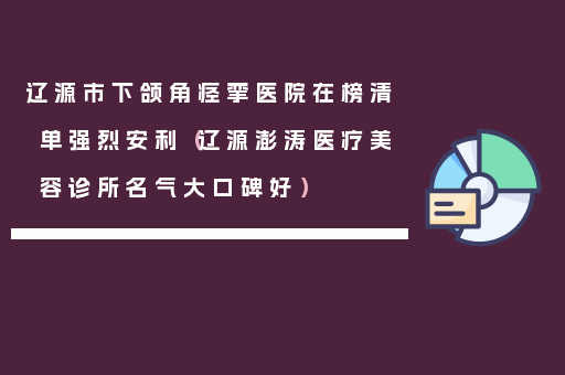 辽源市下颌角痉挛医院在榜清单强烈安利（辽源澎涛医疗美容诊所名气大口碑好）