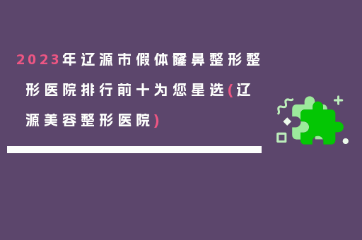 2023年辽源市假体窿鼻整形整形医院排行前十为您星选(辽源美容整形医院)