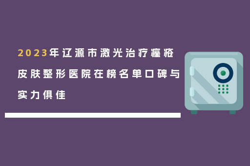 2023年辽源市激光治疗痤疮皮肤整形医院在榜名单口碑与实力俱佳