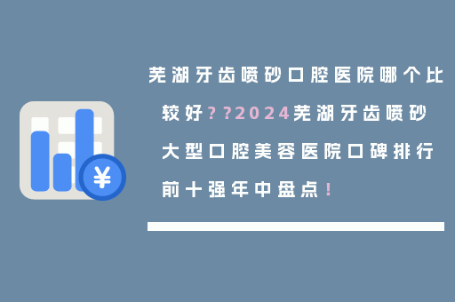 芜湖牙齿喷砂口腔医院哪个比较好?？2024芜湖牙齿喷砂大型口腔美容医院口碑排行前十强年中盘点！
