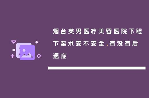 烟台英男医疗美容医院下睑下至术安不安全，有没有后遗症