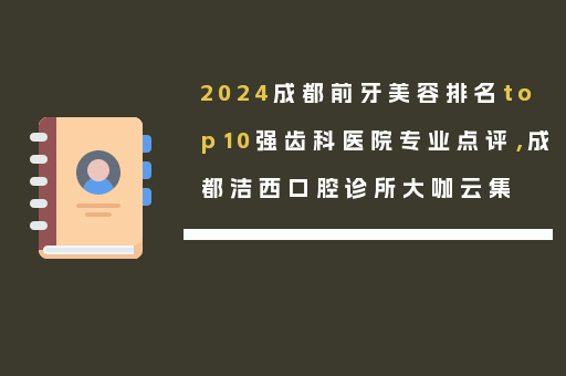 2024成都前牙美容排名top10强齿科医院专业点评，成都洁西口腔诊所大咖云集