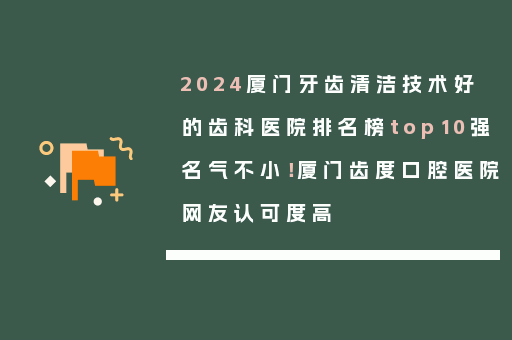 2024厦门牙齿清洁技术好的齿科医院排名榜top10强名气不小！厦门齿度口腔医院网友认可度高