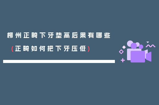 柳州正畸下牙垫高后果有哪些(正畸如何把下牙压低)