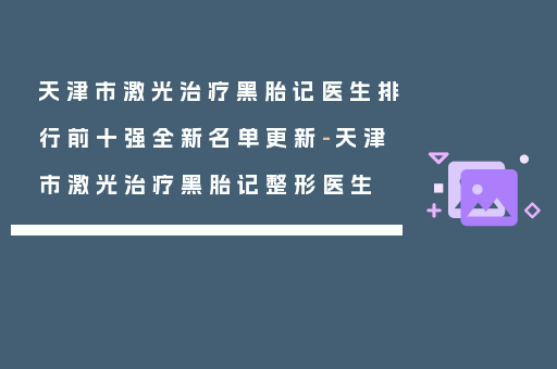 天津市激光治疗黑胎记医生排行前十强全新名单更新-天津市激光治疗黑胎记整形医生