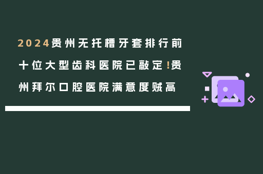2024贵州无托槽牙套排行前十位大型齿科医院已敲定！贵州拜尔口腔医院满意度贼高