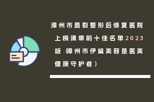 漳州市唇裂整形后修复医院上榜清单前十佳名单2023版（漳州市伊黛美容是医美健康守护者）