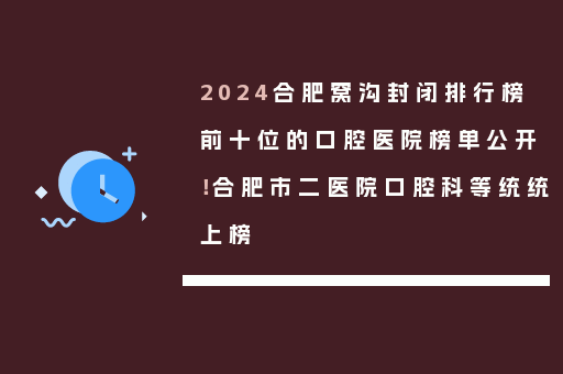 2024合肥窝沟封闭排行榜前十位的口腔医院榜单公开！合肥市二医院口腔科等统统上榜