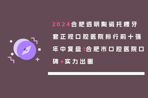 2024合肥透明陶瓷托槽牙套正规口腔医院排行前十强年中复盘！合肥市口腔医院口碑+实力出圈