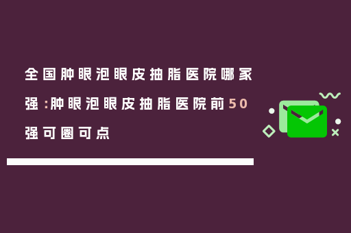 全国肿眼泡眼皮抽脂医院哪家强：肿眼泡眼皮抽脂医院前50强可圈可点