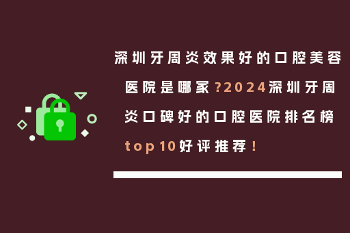 深圳牙周炎效果好的口腔美容医院是哪家？2024深圳牙周炎口碑好的口腔医院排名榜top10好评推荐！