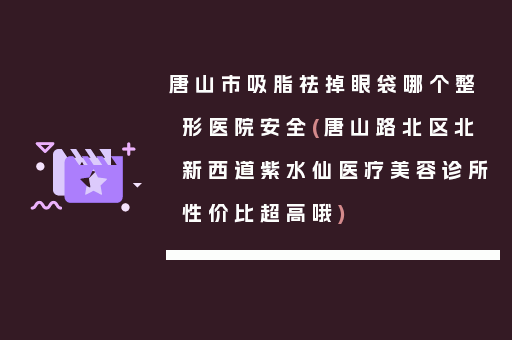 唐山市吸脂祛掉眼袋哪个整形医院安全(唐山路北区北新西道紫水仙医疗美容诊所性价比超高哦)