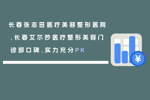 长春张志田医疗美容整形医院,长春艾尔莎医疗整形美容门诊部口碑、实力充分PK