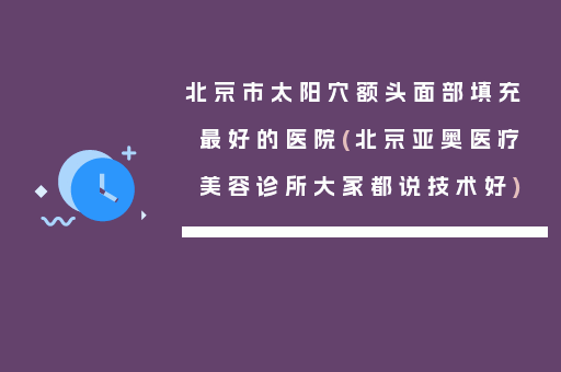 北京市太阳穴额头面部填充最好的医院(北京亚奥医疗美容诊所大家都说技术好)