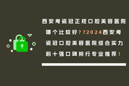 西安考瓷冠正规口腔美容医院哪个比较好?？2024西安考瓷冠口腔美容医院综合实力前十强口碑排行专业推荐！
