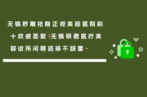 无锡秒雕祛除正规美容医院前十权威荟聚！无锡明君医疗美容诊所闭眼选择不踩雷~