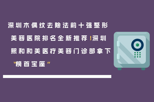 深圳木偶纹去除法前十强整形美容医院排名全新推荐！深圳熙和和美医疗美容门诊部拿下“榜首宝座”