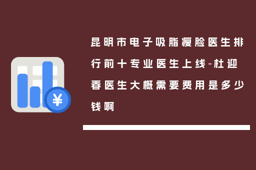 昆明市电子吸脂瘦脸医生排行前十专业医生上线-杜迎春医生大概需要费用是多少钱啊