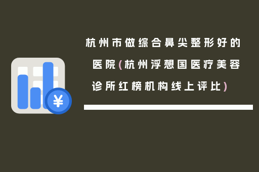 杭州市做综合鼻尖整形好的医院(杭州浮想国医疗美容诊所红榜机构线上评比)