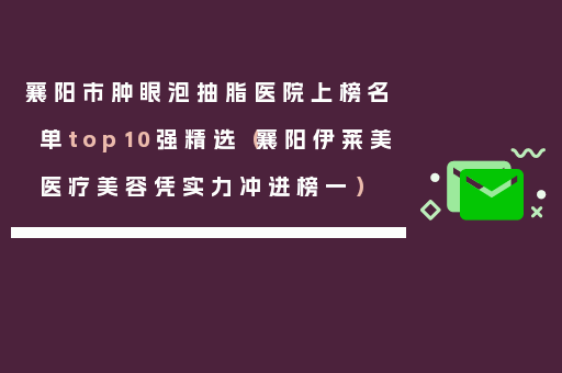 襄阳市肿眼泡抽脂医院上榜名单top10强精选（襄阳伊莱美医疗美容凭实力冲进榜一）