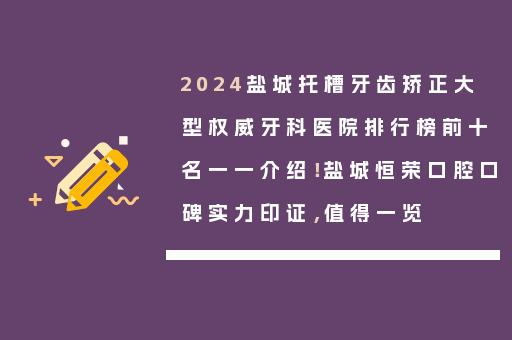 2024盐城托槽牙齿矫正大型权威牙科医院排行榜前十名一一介绍！盐城恒荣口腔口碑实力印证，值得一览