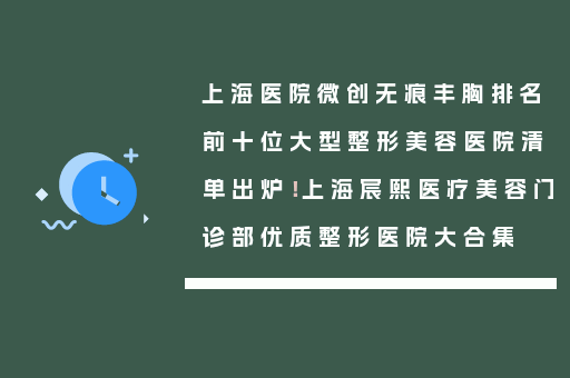 上海医院微创无痕丰胸排名前十位大型整形美容医院清单出炉！上海宸熙医疗美容门诊部优质整形医院大合集
