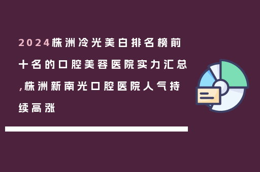 2024株洲冷光美白排名榜前十名的口腔美容医院实力汇总，株洲新南光口腔医院人气持续高涨