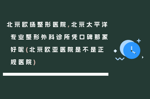 北京欧扬整形医院,北京太平洋专业整形外科诊所凭口碑那家好呢(北京欧亚医院是不是正规医院)