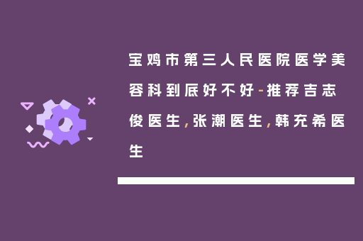 宝鸡市第三人民医院医学美容科到底好不好-推荐吉志俊医生,张潮医生,韩充希医生