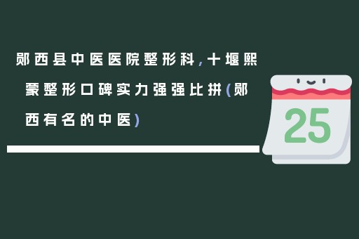 郧西县中医医院整形科,十堰熙蒙整形口碑实力强强比拼(郧西有名的中医)