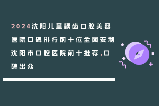 2024沈阳儿童龋齿口腔美容医院口碑排行前十位全网安利沈阳市口腔医院前十推荐，口碑出众