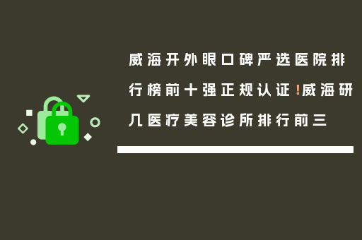 威海开外眼口碑严选医院排行榜前十强正规认证！威海研几医疗美容诊所排行前三