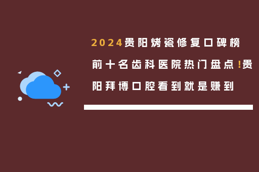 2024贵阳烤瓷修复口碑榜前十名齿科医院热门盘点！贵阳拜博口腔看到就是赚到