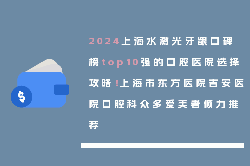 2024上海水激光牙龈口碑榜top10强的口腔医院选择攻略！上海市东方医院吉安医院口腔科众多爱美者倾力推荐