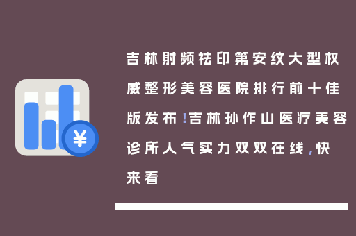 吉林射频祛印第安纹大型权威整形美容医院排行前十佳版发布！吉林孙作山医疗美容诊所人气实力双双在线，快来看