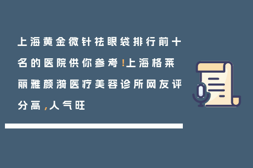 上海黄金微针祛眼袋排行前十名的医院供你参考！上海格莱丽雅颜漪医疗美容诊所网友评分高，人气旺