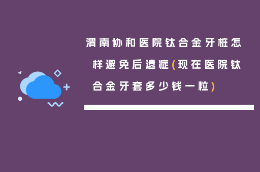 渭南协和医院钛合金牙桩怎样避免后遗症(现在医院钛合金牙套多少钱一粒)