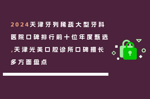 2024天津牙列稀疏大型牙科医院口碑排行前十位年度甄选，天津光美口腔诊所口碑擅长多方面盘点