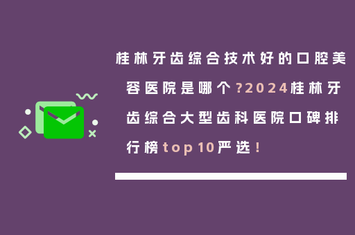 桂林牙齿综合技术好的口腔美容医院是哪个？2024桂林牙齿综合大型齿科医院口碑排行榜top10严选！
