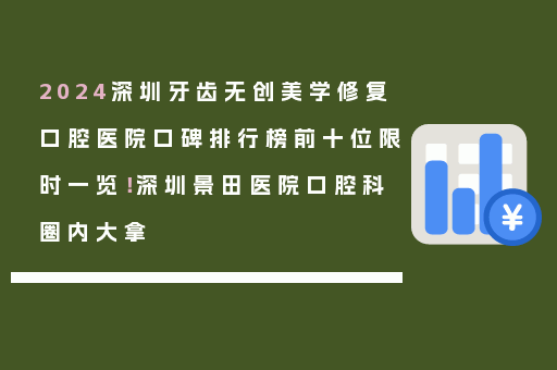 2024深圳牙齿无创美学修复口腔医院口碑排行榜前十位限时一览！深圳景田医院口腔科圈内大拿