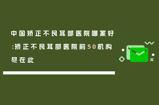 中国矫正不良耳部医院哪家好：矫正不良耳部医院前50机构尽在此