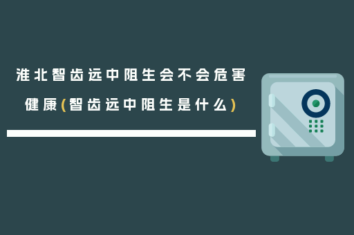 淮北智齿远中阻生会不会危害健康(智齿远中阻生是什么)