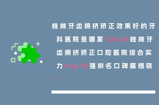 桂林牙齿拥挤矫正效果好的牙科医院是哪家？2024桂林牙齿拥挤矫正口腔医院综合实力top10强排名口碑篇揭晓！