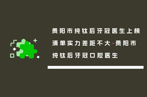 贵阳市纯钛后牙冠医生上榜清单实力差距不大-贵阳市纯钛后牙冠口腔医生